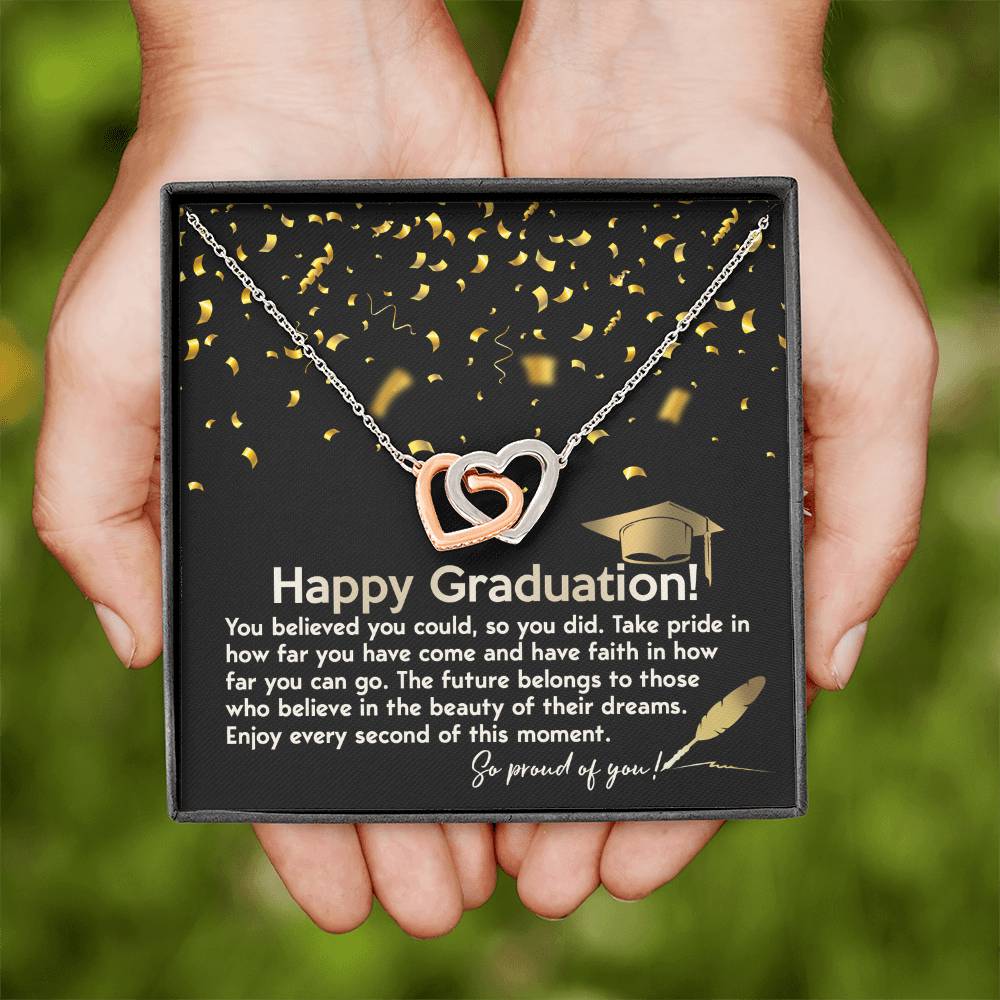 Happy Graduation, you believed you could so you did it, take pride in how far you've come, have faith in how far you can go, the future belongs to those who belive in the beauty of their dreams, enjoy every second of the moment