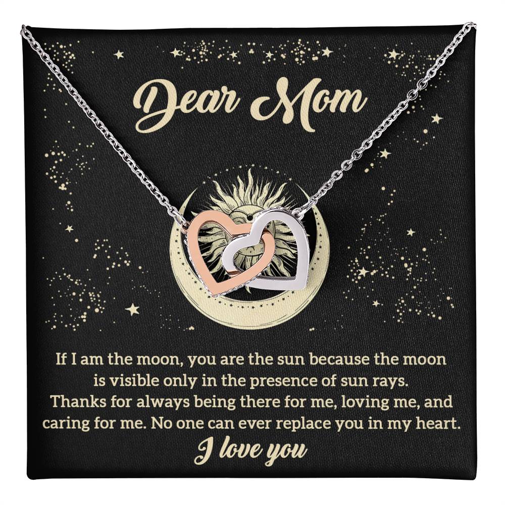 Dear Mom no one can ever replace you in my heart, if I am the moon you are the sun because the moon is visible  only in the presence of sun rays