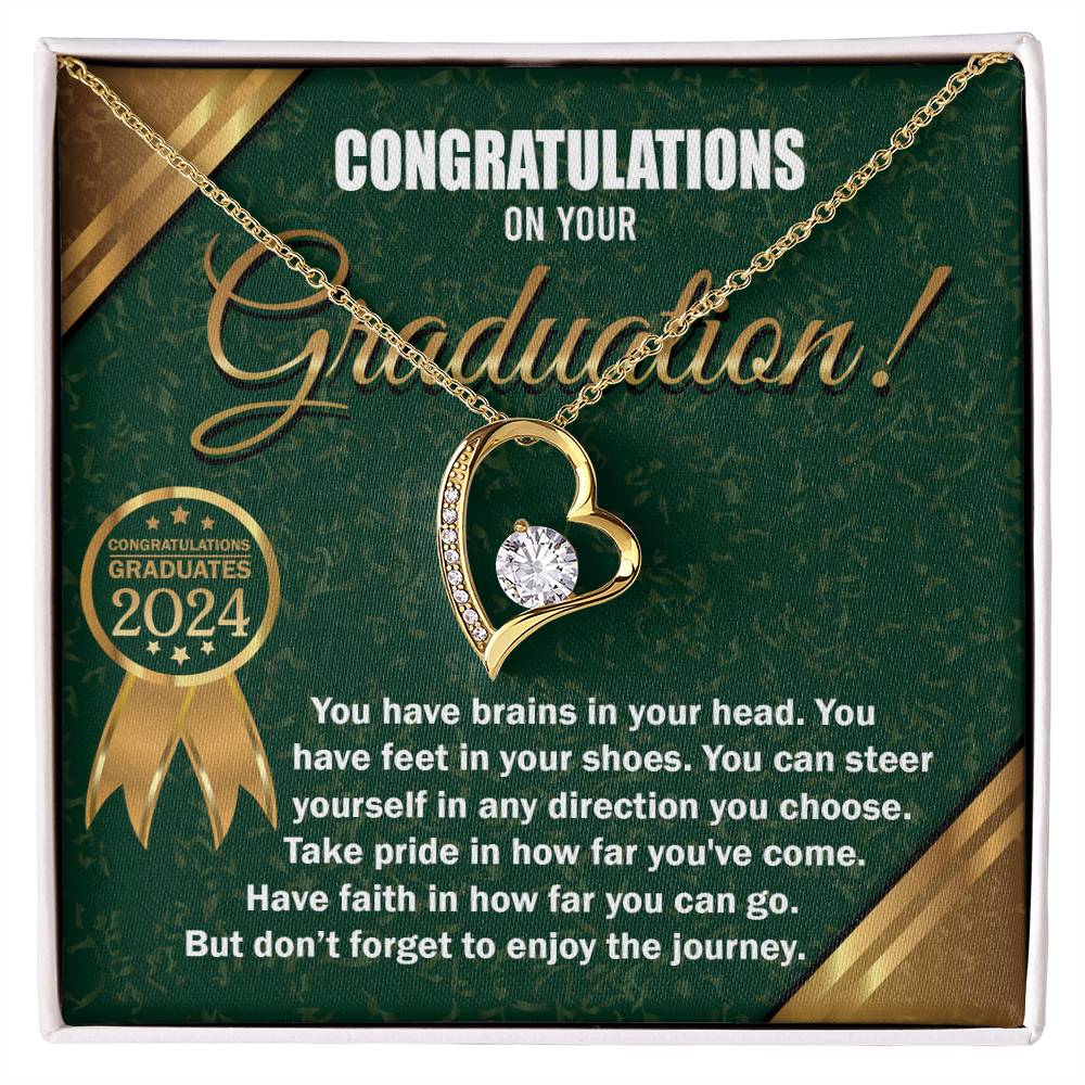 Congratulations on your Graduation, you have brains in your head, feet in your shoes, steer yourself in any direction you choose, take pride in how far you've come, and have faith in how far you can go, but don't forget to enjoy the journey