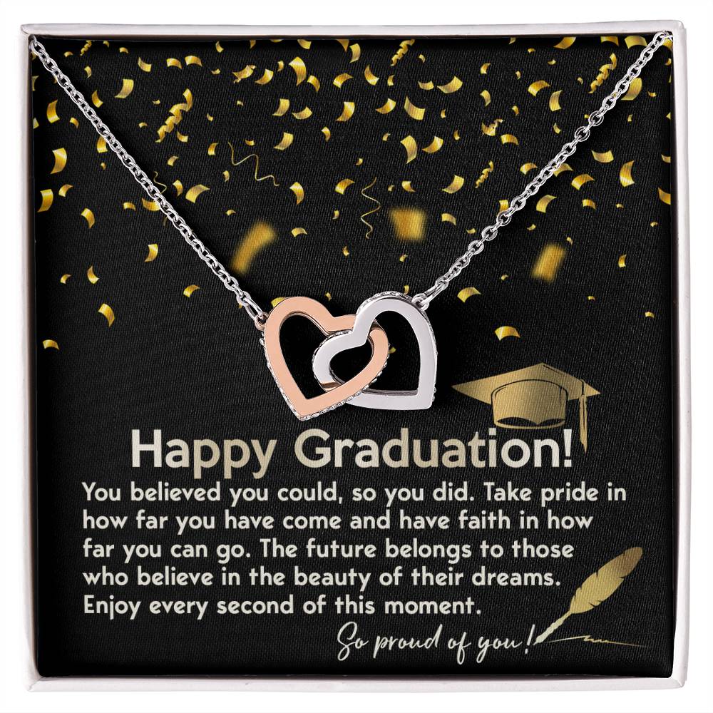 Happy Graduation, you believed you could so you did it, take pride in how far you've come, have faith in how far you can go, the future belongs to those who belive in the beauty of their dreams, enjoy every second of the moment