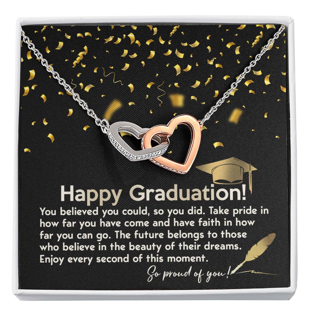 Happy Graduation, you believed you could so you did it, take pride in how far you've come, have faith in how far you can go, the future belongs to those who belive in the beauty of their dreams, enjoy every second of the moment