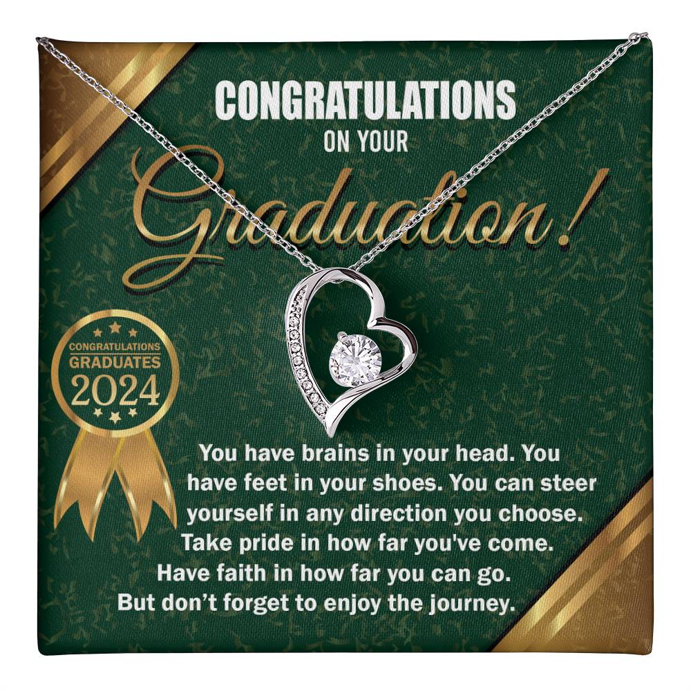 Congratulations on your Graduation, you have brains in your head, feet in your shoes, steer yourself in any direction you choose, take pride in how far you've come, and have faith in how far you can go, but don't forget to enjoy the journey