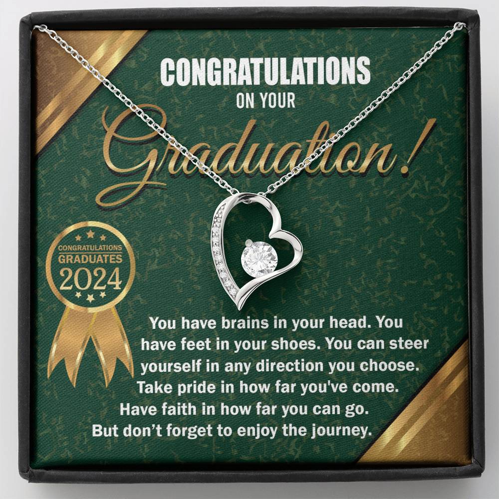 Congratulations on your Graduation, you have brains in your head, feet in your shoes, steer yourself in any direction you choose, take pride in how far you've come, and have faith in how far you can go, but don't forget to enjoy the journey